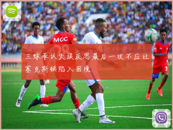 三球承认失误反思最后一攻不应让塞克斯顿陷入困境