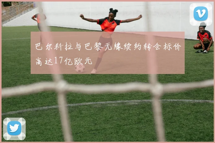 巴尔科拉与巴黎无缘续约转会标价高达17亿欧元