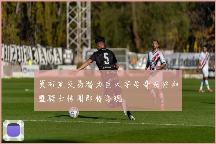 莫布里交易潜力巨大字母哥或将加盟骑士传闻即将浮现