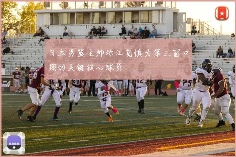 日本男篮主帅称江岛慎为第三窗口期的关键核心球员