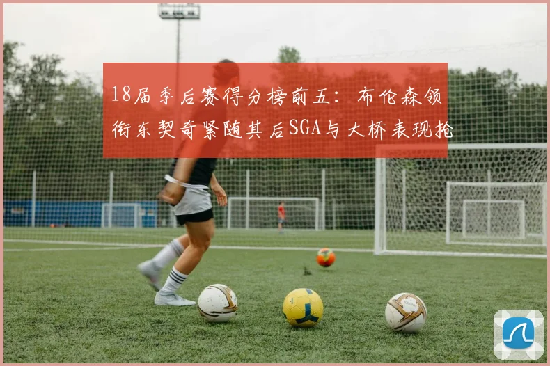 18届季后赛得分榜前五：布伦森领衔东契奇紧随其后SGA与大桥表现抢眼