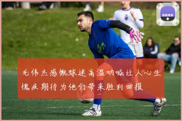 毛伟杰感慨球迷高温呐喊让人心生愧疚期待为他们带来胜利回报