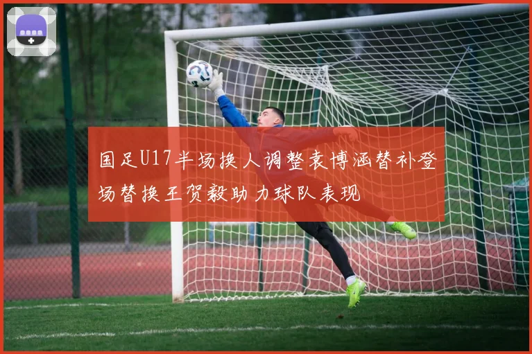 国足U17半场换人调整袁博涵替补登场替换王贺毅助力球队表现