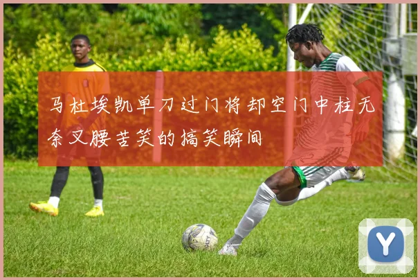 马杜埃凯单刀过门将却空门中柱无奈叉腰苦笑的搞笑瞬间