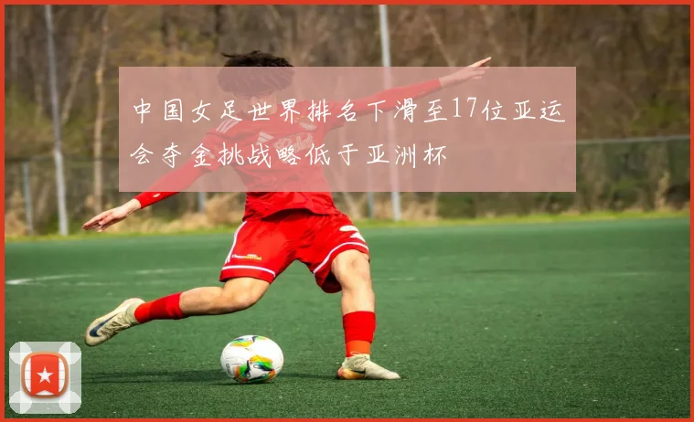 中国女足世界排名下滑至17位亚运会夺金挑战略低于亚洲杯