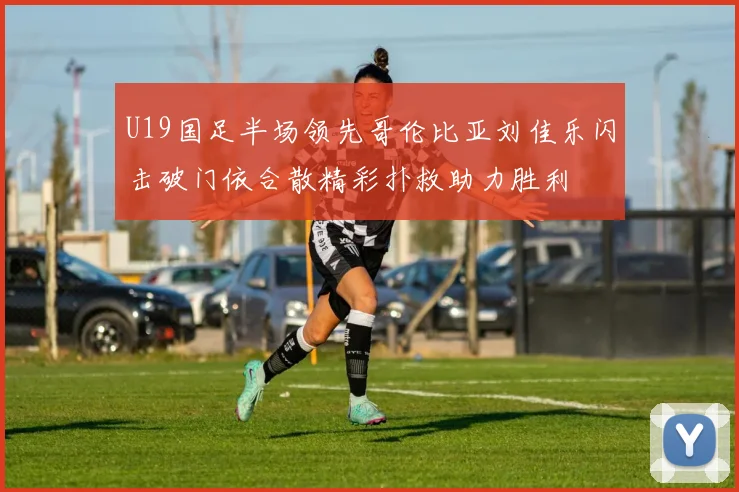 U19国足半场领先哥伦比亚刘佳乐闪击破门依合散精彩扑救助力胜利