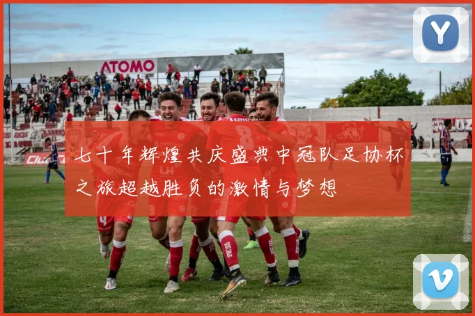 七十年辉煌共庆盛典中冠队足协杯之旅超越胜负的激情与梦想
