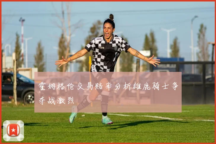 霍姆格伦交易赔率分析雄鹿骑士争夺战激烈
