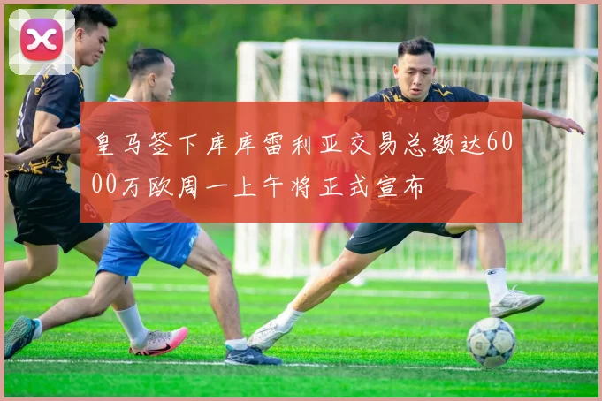 皇马签下库库雷利亚交易总额达6000万欧周一上午将正式宣布