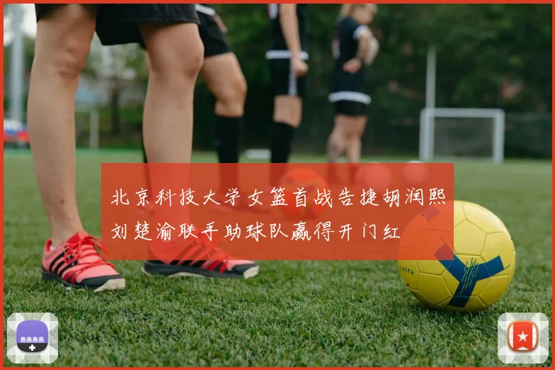 北京科技大学女篮首战告捷胡润熙刘楚渝联手助球队赢得开门红
