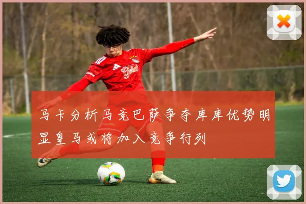 马卡分析马竞巴萨争夺库库优势明显皇马或将加入竞争行列