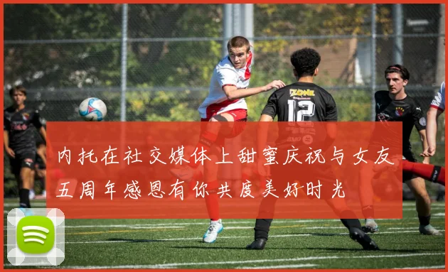 内托在社交媒体上甜蜜庆祝与女友五周年感恩有你共度美好时光