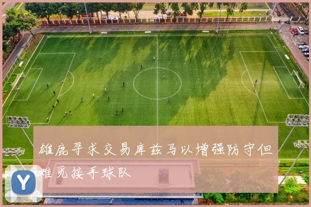 雄鹿寻求交易库兹马以增强防守但难觅接手球队