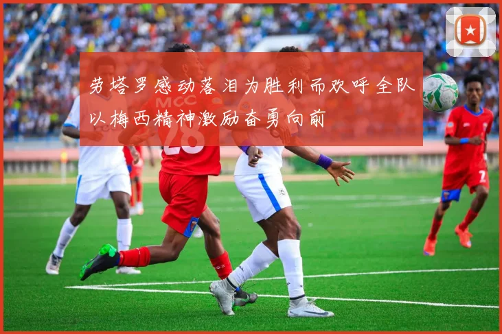 劳塔罗感动落泪为胜利而欢呼全队以梅西精神激励奋勇向前