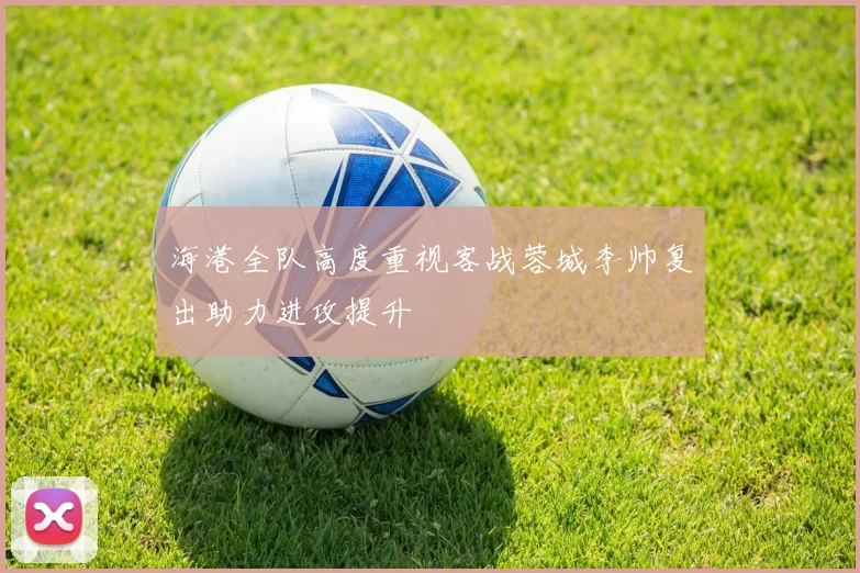 海港全队高度重视客战蓉城李帅复出助力进攻提升