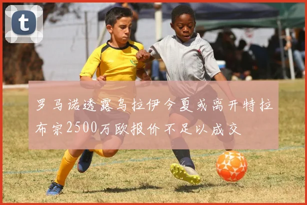 罗马诺透露乌拉伊今夏或离开特拉布宗2500万欧报价不足以成交