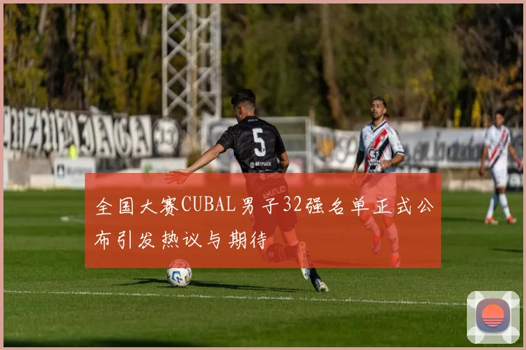 全国大赛CUBAL男子32强名单正式公布引发热议与期待